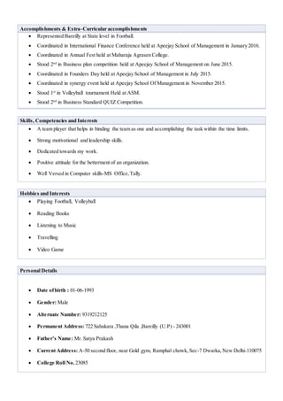 Accomplishments & Extra–Curricular accomplishments
 Represented Bareilly at State level in Football.
 Coordinated in International Finance Conference held at Apeejay School of Management in January 2016.
 Coordinated in Annual Fest held at Maharaja Agrasen College.
 Stood 2nd
in Business plan competition held at Apeejay School of Management on June 2015.
 Coordinated in Founders Day held at Apeejay School of Management in July 2015.
 Coordinated in synergy event held at Apeejay School Of Management in November 2015.
 Stood 1st
in Volleyball tournament Held at ASM.
 Stood 2nd
in Business Standard QUIZ Competition.
Skills, Competencies and Interests
 A team player that helps in binding the team as one and accomplishing the task within the time limits.
 Strong motivational and leadership skills.
 Dedicated towards my work.
 Positive attitude for the betterment of an organization.
 Well Versed in Computer skills-MS Office,Tally.
Hobbies and Interests
 Playing Football, Volleyball
 Reading Books
 Listening to Music
 Travelling
 Video Game
Personal Details
 Date ofbirth : 01-06-1993
 Gender: Male
 Alternate Number: 9319212125
 Permanent Address: 722 Sahukara ,Thana Qila ,Bareilly (U.P) - 243001
 Father’s Name: Mr. Satya Prakash
 Current Address: A-50 second floor, near Gold gym, Ramphal chowk, Sec-7 Dwarka,New Delhi-110075
 College Roll No. 23085
 