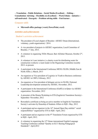 – Translation – Public Relations – Social Media (Excellent) – Editing –
Consultation/ Advising – Flexibility & (Excellent) – Work Ethnic – imitative –
self-motivated – Energetic – Problem solving skills – Fast learner .
Computer skills
• Microsoft office package ( word, PowerPoint, excel)
Activities and achievements
Student’s activities achievement
• The president of Local chapter of Bousher- AIESEC Oman (International,
voluntary, youth organization) / 2014.
• A vice president of projects in AIESEC organization, Local Committee of
Bousher, 1st
July, 2013.
• A volunteer in organizing TEDx Muscat, Bait AlZubair Museum, October 2nd
,
2013.
• A volunteer in I care imitative ( a charity event for distributing water for
construction workers)- a team leader in the Organizing Committee recently
2013- to present.
• A participant in the International Conference MENA XLDS ( Middle East &
North Affric ), March, 2013
• An organizer as Vice president of Logistics in Youth to Business conference
by AIESEC in CBFS, February, 2013
• An organizer as Vice president of delegate service in NLDS ( National
Leadership development seminar) by AIESEC, November, 2012.
• A participant in the International Conference (GulfCo) in Qatar via AIESEC
organization- November, 2012
• A presenter of the Drama Workshop in ETS (English & Translation Society) –
September- November, 2012
• Rewarded a certificate as being an active member in English & Translation
Society’s activates by Deanship of Students Affairs in SQU- May, 2012.
• A participant and an organizer in the 16th
Annual Open Day entitled “ social
responsibilities” organized by ETS in SQU- April, 2012
• A participant and an organizer in the 9th
Translation Forum organized by ETS
in SQU- April, 2012.
• A volunteer in organizing the 12th
Oman international English Language
Teaching Conference entitled “Quality in ELT: Raising Pedagogical
Standards”- April,2012
 