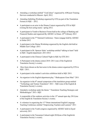 • Attending a workshop entitled” YouCulture” organized by AlWaseet Training
Services conducted in Muscat- April, 2012.
• Attending Subtitling Workshop organized by ETS (as part of the Translation
Forum) in SQU – 2012.
• A participant as an actor in the Drama Contest organized by ETS in SQU
(wining the best acting team) - spring 2012.
• A participant in Youth to Business Forum held at the college of Banking and
Financial Studies and organized By AIESEC in Oman -29th
February 2012
• A participant in the 7th
National Conference –Natco (engage held by AIESEC
in Sohar-2012
• A participant in the Drama Workshop organized by the English club held at
Middle East College -2011
• A participant in Dr. Spencer Salas’ workshop entitled “talking to learn” held
in SQU- English department -2011/2012
• A participant in the Chinese Cultural Night in SQU by ETS 2011
• A Participant in the drama contest 2010 -2011 (one of the English &
Translation Society’s events).
• Have been chosen as the best actor in the drama contest organized by ETS in
SQU / 2011.
• A participant in the student’s activities exhibition held in SQU 2011.
• An organizer in the English department play “ Shakespeare Gone Mad “ 2011
• An organizer in the 8th
annual symposium of the translation group entitled
“Technology and Trainee Translators” 2011 – SQU-(one of the English &
Translation Society’s events).
• Attended a workshop under the theme “ Translation Teaching Strategies and
Methodologies” 2011- SQU
• A responsible of the outdoors activities in the 15th
annual open day 2011(one
of the English & Translation Society’s events).
• A volunteer in organizing the 11th
Oman international English Language
Teaching Conference entitled “Empowering Teachers and Learners” 2011
• A participant in the Youth congress organized by AIESEC held in Zayed
university 2011
• A participant in the Tanzanian Cultural night 2010(one of the English &
Translation Society’s events).
 