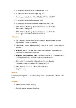 • A participant in the advanced speaking course 2010
• A participant in the 14th
annual open day 2010
• A participant in the Indian Cultural Night in SQU by ETS 2009
• A participant in the translation course 2009
• A participant in the photojournalism workshop in SQU 2009
• 2005-2006 / Media Group / Hazem bin Hamam school / Bosher
The head of Media group
• 2005-2006 / Media Group / Hazem bin Hamam school / Bosher
the vice president of the student administration.
Education
• 2015 / British Council Oman / Muscat, Madinat Sultan Qaboos , Teacher
Development Course. (2 months)
• 2008-2014 / Sultan Qaboos university / Muscat- Al khoud / English major/ A
graduate.
• 11th June, 2012 – 13th July, 2012 / a full time course in General English /
University of Queensland / Australia.
• 16th July, 2012 – 29th July, 2012 / a full time course in IELTS preparation &
Culture performance / University of Queensland / Australia
• 2007-2008 / Al-Muhana bin Sultan school / Muscat – Bousher
(Secondary school certificate with a grade of 84, 1%)
• 2005-2006 / ELS / Muscat –Madinat Sultan Qaboos
(English course)
Interests
Community development – Social & voluntary works – Social media – Movies & TV
series
Language
• Arabic: mother tongue (Native)
• English : second language (Excellent)
 