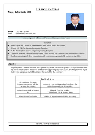 CURRICULUM VITAE
Name: Jabir Sadiq M.HName: Jabir Sadiq M.H
Phone :Phone : +971+971--543101236543101236
Email : jabirsadiqofficial@gmail.com
Seeking assignments in Finance and Accounts with an organization of repute.
SYNOPSIS
 Totally 2 years and 7 months of work experience in the field of finance and accounts.
 Worked with EXL Service as senior associate, Bangalore.
 M.B.A (Finance) from Oxford College of engineering, Bangalore.
 Diploma in Indian and Foreign accounting ( DIFA ) and DTP( Desk Top Publishing)– For international accounting.
 Excellent Accounting skill, Good communicator skill, possessing strong analytical & problem solving ability.
Objective:
Aspiring to be a part of the team that dynamically work towards the growth of organization where
my involvement can be perceived and help me upgrading my work skills. Looking forward a job
that would recognize my hidden talents that useful for the company.
ORGANISATIONAL EXPERIENCE
Key Result Areas
GL Accounts, Accounts
Payable- particularly in P2P&
Account Receivables
Advanced excel, and Operational excellence for
maintaining quality on deliverables.
Reconciliation Bank , Customer
A/c
Month& Year End Reports.,
Trial Balance ,P/L & Balance Sheet
Finalization of Accounts Procure to pay-Automated Invoice processing
 