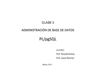 CLASE 3

ADMINISTRACIÓN DE BASE DE DATOS

          PL/pgSQL

                          AUTORES:
                          Prof. Roxydel Dulcey

                          Prof. Josué Ramírez


            Marzo, 2011
 