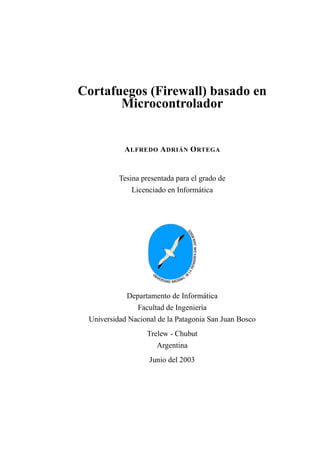 Cortafuegos (Firewall) basado en
Microcontrolador
ALFREDO ADRIÁN ORTEGA
Tesina presentada para el grado de
Licenciado en Informática
Departamento de Informática
Facultad de Ingeniería
Universidad Nacional de la Patagonia San Juan Bosco
Trelew - Chubut
Argentina
Junio del 2003
 