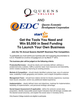 AND
Get the Tools You Need and
Win $5,000 in Seed Funding
To Launch Your Own Business
Join the 7th Annual Queens StartUP! Business Plan Competition.
To participate you must submit your business plan and supporting documentation to
C.E.O. President at Jonathan.Dorga@gmail.com by March 7th
2013.
The business plan will be judged on the following criteria:
Product(s)/Service(s) – should be clearly and concisely defined, address a
problem/provide a solution, fulfill a customer need, have resonance and desirability,
and/or creates change by improving an existing process.
Markets & Competition – should clearly identified customer type, size of customer
base, scalability in both geography and solution, and in-depth competitive analysis.
Management Team – should have relative domain & industry experience, business
track record, education, and/or any additional related experience.
Implementation – clearly defined vision and objectives, roadmap for implementation,
feasibility of implementation, and perceived strategic advantage.
Social Impact Assessment (if applicable) - define the venture’s social value
proposition, identify measurable social impact indicators that will strongly correlate with
the desired social outcomes, and explain the social value in monetary terms.
Only Queens College students are eligible to participate. 
 