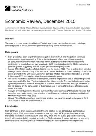 01 December 2015
Office for National Statistics | 1
Economic Review, December 2015
Author Name(s): Philip Wales, Malindi Myers, Ciaren Taylor, Arthur Bennett, Faizan Yousefzai,
Matthew Luff, Alice Beckett, Andrew Agyiri Amankwah, Yanitsa Petkova and Annie Chirambo
Abstract
The main economic stories from National Statistics produced over the latest month, painting a
coherent picture of the UK economic performance using recent economic data.
Main points
• GDP growth has been slightly slower during 2015 than in 2014, and this pattern continued
with quarter-on-quarter growth of 0.5% in the third quarter of this year. Private spending
on consumption and investment remained robust, but there was marked weakness in the
contribution to growth from net overseas trade. GDP growth is close to the OBR's estimate of
potential growth, suggesting that the output gap is narrowing only slowly.
• Annual CPI inflation has been flat at close to zero for most of 2015. This is a step down from the
average rate of inflation during 2014 and 2013. Current weakness is driven by falling prices in the
goods element of the CPI basket, and while services inflation has remained steadier at around
2.5% during 2015, this too has fallen from rates in earlier years.
• The labour market has continued to strengthen, with the employment rate at a record high while
unemployment fell further. The inactivity rate has fallen recently. This may indicate some further
tightening in the labour market as the pool of potential labour diminishes, although the extent of
this will depend on the composition of this inactive pool in terms of the degree of readiness to
return to activity.
• Analysis of recently published Annual Survey of Hours and Earnings (ASHE) data indicates that
there has been an increasing concentration of total hours worked at or just above the National
Minimum Wage level since 2005.
• Almost 70% of full time workers experienced positive real earnings growth in the year to April
2015, close to twice the proportion in 2011.
Introduction
GDP continues to grow steadily, with growth being positive for ten consecutive quarters at an
average rate of 2.5% on a quarter on quarter a year ago basis. GDP growth has been above
the OBR’s estimate of potential growth since early 2013, and the output gap has been closing,
though still remains slightly negative according to OBR estimates. A further indication of improving
conditions is the sustained positive contribution to growth from household consumption and
 