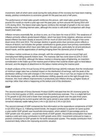 01 December 2015
Office for National Statistics | 2
investment, both of which were weak during the early phase of the recovery but have been making
steady, positive contributions to economic growth for the past two and a half years.
The performance of retail sales growth reinforces this picture, with retail sales growth hovering
around 5% month on month a year ago over the past year, up from around 4% during 2014 and
1-2% during 2013. The latest retail sales figures reinforce the strength of growth in the non-store
retailing sector, including internet sales, although this sector is still small in comparison with shop-
based retail sales.
Inflation remains essentially flat, at close to zero, as it has been for most of 2015. The weakness of
inflation primarily reflects goods-based inflation, which has been firmly negative, whereas services-
based inflation has been steady at around 2.5% for much of 2014 and 2015, though it has come
down since 2012 and 2013. The stronger decline in goods prices than services prices reflects a
mixture of factors, but includes the greater contribution to goods prices from primary commodities
and industrial materials which have seen falls over the past year, particularly for oil and petroleum
based inputs, and the appreciation of sterling bringing down the domestic price of imports.
The labour market continues to show strength, with the employment rate at a record high and
unemployment falling towards historic lows. The inactivity rate has come down to 22% in 2015
from 23.5% in mid-2011; although the labour market is showing signs of tightening, an important
consideration is the make-up of the inactive pool of labour that could be drawn upon to feed labour
demand, and the degree of attachment to the labour market among the inactive pool.
In-depth analysis of the Annual Survey of Household Earnings (ASHE) indicates that the introduction
of minimum wage rates has a marked impact on the distribution of earnings, with the peak of the
distribution shifting in line with changes in the minimum wage. This in turn has an impact on the rest
of the distribution of earnings, with the distribution shifting upwards and to the right through time.
However, this more reflects improvements in productivity and inflation driving up higher levels of
earnings rather than what is happening at the bottom end of the distribution.
GDP
The second estimate of Gross Domestic Product (GDP) indicated that the UK economy grew by
0.5% in the third quarter of 2015, unrevised from the preliminary estimate. This is a slight fall from
0.7% growth in Q2 2015 and is lower than average quarterly growth over the past three years
(0.6%). Comparing the current quarter with the same period a year earlier, output growth has
remained relatively stable falling from 2.4% in Q2 2015 to 2.3% in Q3 2015.
The second estimate of GDP contained the first information on the expenditure components of GDP
in Q3 2015 (Figure 1). Following recent trends, the largest contributor to quarter on same quarter
a year earlier GDP growth was household consumption, which added 2.0 percentage points to
GDP growth over this period – around two-thirds of GDP growth. Household consumption has been
making a solid and rising contribution to GDP growth since 2012. Investment continued to make a
positive contribution to GDP growth for the tenth consecutive quarter. This steady contribution from
investment likely reflects the improving economic situation.
 