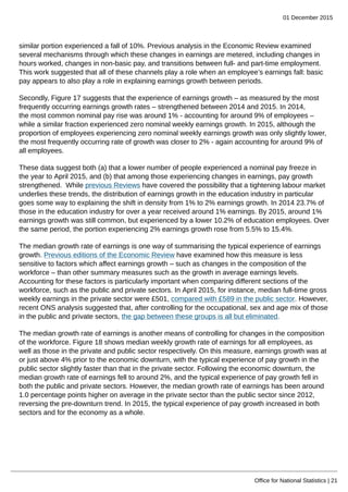 01 December 2015
Office for National Statistics | 21
similar portion experienced a fall of 10%. Previous analysis in the Economic Review examined
several mechanisms through which these changes in earnings are metered, including changes in
hours worked, changes in non-basic pay, and transitions between full- and part-time employment.
This work suggested that all of these channels play a role when an employee’s earnings fall: basic
pay appears to also play a role in explaining earnings growth between periods.
Secondly, Figure 17 suggests that the experience of earnings growth – as measured by the most
frequently occurring earnings growth rates – strengthened between 2014 and 2015. In 2014,
the most common nominal pay rise was around 1% - accounting for around 9% of employees –
while a similar fraction experienced zero nominal weekly earnings growth. In 2015, although the
proportion of employees experiencing zero nominal weekly earnings growth was only slightly lower,
the most frequently occurring rate of growth was closer to 2% - again accounting for around 9% of
all employees.
These data suggest both (a) that a lower number of people experienced a nominal pay freeze in
the year to April 2015, and (b) that among those experiencing changes in earnings, pay growth
strengthened. While previous Reviews have covered the possibility that a tightening labour market
underlies these trends, the distribution of earnings growth in the education industry in particular
goes some way to explaining the shift in density from 1% to 2% earnings growth. In 2014 23.7% of
those in the education industry for over a year received around 1% earnings. By 2015, around 1%
earnings growth was still common, but experienced by a lower 10.2% of education employees. Over
the same period, the portion experiencing 2% earnings growth rose from 5.5% to 15.4%.
The median growth rate of earnings is one way of summarising the typical experience of earnings
growth. Previous editions of the Economic Review have examined how this measure is less
sensitive to factors which affect earnings growth – such as changes in the composition of the
workforce – than other summary measures such as the growth in average earnings levels.
Accounting for these factors is particularly important when comparing different sections of the
workforce, such as the public and private sectors. In April 2015, for instance, median full-time gross
weekly earnings in the private sector were £501, compared with £589 in the public sector. However,
recent ONS analysis suggested that, after controlling for the occupational, sex and age mix of those
in the public and private sectors, the gap between these groups is all but eliminated.
The median growth rate of earnings is another means of controlling for changes in the composition
of the workforce. Figure 18 shows median weekly growth rate of earnings for all employees, as
well as those in the private and public sector respectively. On this measure, earnings growth was at
or just above 4% prior to the economic downturn, with the typical experience of pay growth in the
public sector slightly faster than that in the private sector. Following the economic downturn, the
median growth rate of earnings fell to around 2%, and the typical experience of pay growth fell in
both the public and private sectors. However, the median growth rate of earnings has been around
1.0 percentage points higher on average in the private sector than the public sector since 2012,
reversing the pre-downturn trend. In 2015, the typical experience of pay growth increased in both
sectors and for the economy as a whole.
 