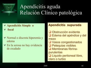 Apendicitis aguda Relación Clínico patológica Apendicitis Simple  o focal Normal o discreta hiperemia y edema En la serosa no hay evidencia de exudado Apendicitis  supurada Obstrucción evidente Edema del apéndice y del mezo Vasos congestionados Petequias visibles Membranas fibrina-purulentas Liquido peritoneal libre, claro o turbio 