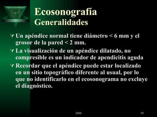 Ecosonografía Generalidades Un apéndice normal tiene diámetro < 6 mm y el grosor de la pared < 2 mm.  La visualización de un apéndice dilatado, no compresible es un indicador de apendicitis aguda Recordar que el apéndice puede estar localizado en un sitio topográfico diferente al usual, por lo que no identificarlo en el ecosonograma no excluye el diagnóstico.  