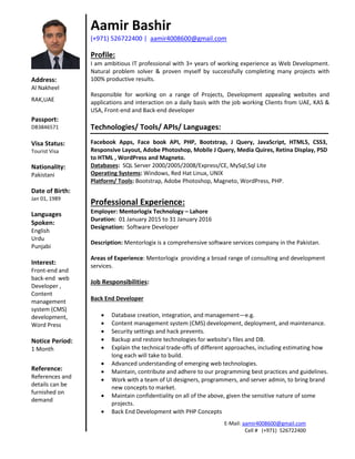E-Mail: aamir4008600@gmail.com
Cell # (+971) 526722400
Aamir Bashir
(+971) 526722400 | aamir4008600@gmail.com
Profile:
I am ambitious IT professional with 3+ years of working experience as Web Development.
Natural problem solver & proven myself by successfully completing many projects with
100% productive results.
Responsible for working on a range of Projects, Development appealing websites and
applications and interaction on a daily basis with the job working Clients from UAE, KAS &
USA, Front-end and Back-end developer
Technologies/ Tools/ APIs/ Languages:
Facebook Apps, Face book API, PHP, Bootstrap, J Query, JavaScript, HTML5, CSS3,
Responsive Layout, Adobe Photoshop, Mobile J Query, Media Quires, Retina Display, PSD
to HTML , WordPress and Magneto.
Databases: SQL Server 2000/2005/2008/Express/CE, MySql,Sql Lite
Operating Systems: Windows, Red Hat Linux, UNIX
Platform/ Tools: Bootstrap, Adobe Photoshop, Magneto, WordPress, PHP.
Professional Experience:
Employer: Mentorlogix Technology – Lahore
Duration: 01 January 2015 to 31 January 2016
Designation: Software Developer
Description: Mentorlogix is a comprehensive software services company in the Pakistan.
Areas of Experience: Mentorlogix providing a broad range of consulting and development
services.
Job Responsibilities:
Back End Developer
 Database creation, integration, and management—e.g.
 Content management system (CMS) development, deployment, and maintenance.
 Security settings and hack prevents.
 Backup and restore technologies for website’s files and DB.
 Explain the technical trade-offs of different approaches, including estimating how
long each will take to build.
 Advanced understanding of emerging web technologies.
 Maintain, contribute and adhere to our programming best practices and guidelines.
 Work with a team of UI designers, programmers, and server admin, to bring brand
new concepts to market.
 Maintain confidentiality on all of the above, given the sensitive nature of some
projects.
 Back End Development with PHP Concepts
Address:
Al Nakheel
RAK,UAE
Passport:
DB3846571
Visa Status:
Tourist Visa
Nationality:
Pakistani
Date of Birth:
Jan 01, 1989
Languages
Spoken:
English
Urdu
Punjabi
Interest:
Front-end and
back-end web
Developer ,
Content
management
system (CMS)
development,
Word Press
Notice Period:
1 Month
Reference:
References and
details can be
furnished on
demand
 