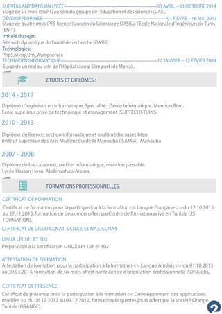 ETUDES ET DIPLÔMES :
SURVEILLANT DANS UN LYCÉE--------------------------------------------------------------------------08 AVRIL – 03 OCTOBRE 2014
DÉVELOPPEUR WEB---------------------------------------------------------------------------------------------------01 FIÉVRE – 18 MAI 2013
TECHNICIEN INFORMATIQUE-----------------------------------------------------------------------------12 JANVIER – 12 FÉVIER 2009
Stage de six mois (SIVP1) au sein du groupe de l’éducation et des sciences (UAS).
Stage de quatre mois (PFE licence ) au sein du laboratoire OASIS à l’Ecole Nationale d’Ingénieurs de Tunis
(ENIT).
Intitulé du sujet:
Site web dynamique de l’unité de recherche (OASIS).
Technologies:
Php5,Mysql,Uml,Wampserver.
Stage de un moi au sein de l'Hôpital Mongi Slim port (de Marsa) .
2014 - 2017
2010 - 2013
2007 - 2008
Diplôme d’ingénieur en informatique, Spécialité : Génie Informatique, Mention Bien.
Ecole supérieur privé de technologie et management (SUPTECH)-TUINS.
Diplôme de licence, section informatique et multimédia, assez bien.
Institut Supérieur des Arts Multimédia de la Manouba (ISAMM)- Manouba
Diplôme de baccalauréat, section informatique, mention passable.
Lycée Hassan Hosni Abdelwahab-Ariana.
FORMATIONS PROFESSIONNELLES:
CERTIFICAT DE FORMATION
CERTIFICAT DE CISCO CCNA1, CCNA2, CCNA3, CCNA4
Certificat de formation pour la participation à la formation << Langue Française >> du 12.10.2015
au 27.11.2015, formation de deux mois offert parCentre de formation privé en Tunisie (3S
FORMATION).
LINUX LPI 101 ET 102
Préparation à la certification LINUX LPI 101 et 102
ATTESTATION DE FORMATION
Attestation de formation pour la participation à la formation << Langue Anglais >> du 01.10.2013
au 30.03.2014, formation de six mois offert par le centre d’orientation professionnelle ADRAjobs.
CERTIFICAT DE PRÉSENCE
Certificat de présence pour la participation à la formation << Développement des applications
mobiles >> du 06.12.2012 au 09.12.2012, formationde quatres jours offert par la société Orange
Tunisie (ORANGE).
 