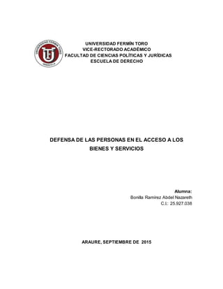 UNIVERSIDAD FERMÍN TORO
VICE-RECTORADO ACADÉMICO
FACULTAD DE CIENCIAS POLÍTICAS Y JURÍDICAS
ESCUELA DE DERECHO
DEFENSA DE LAS PERSONAS EN EL ACCESO A LOS
BIENES Y SERVICIOS
Alumna:
Bonilla Ramírez Abdel Nazareth
C.I.: 25.927.038
ARAURE, SEPTIEMBRE DE 2015
 