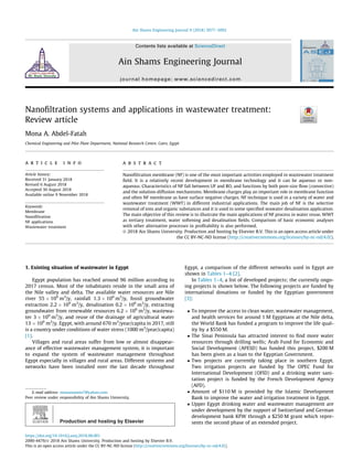 Nanofiltration systems and applications in wastewater treatment:
Review article
Mona A. Abdel-Fatah
Chemical Engineering and Pilot Plant Department, National Research Centre, Cairo, Egypt
a r t i c l e i n f o
Article history:
Received 31 January 2018
Revised 6 August 2018
Accepted 30 August 2018
Available online 9 November 2018
Keywords:
Membrane
Nanofiltration
NF applications
Wastewater treatment
a b s t r a c t
Nanofiltration membrane (NF) is one of the most important activities employed in wastewater treatment
field. It is a relatively recent development in membrane technology and it can be aqueous or non-
aqueous. Characteristics of NF fall between UF and RO, and functions by both pore-size flow (convective)
and the solution-diffusion mechanisms. Membrane charges play an important role in membrane function
and often NF membrane as have surface negative charges. NF technique is used in a variety of water and
wastewater treatment (WWT) in different industrial applications. The main job of NF is the selective
removal of ions and organic substances and it is used in some specified seawater desalination application.
The main objective of this review is to illustrate the main applications of NF process in water reuse, WWT
as tertiary treatment, water softening and desalination fields. Comparison of basic economic analyses
with other alternative processes in profitability is also performed.
Ó 2018 Ain Shams University. Production and hosting by Elsevier B.V. This is an open access article under
the CC BY-NC-ND license (http://creativecommons.org/licenses/by-nc-nd/4.0/).
1. Existing situation of wastewater in Egypt
Egypt population has reached around 96 million according to
2017 census. Most of the inhabitants reside in the small area of
the Nile valley and delta. The available water resources are Nile
river 55  109
m3
/y, rainfall 1.3  109
m3
/y, fossil groundwater
extraction 2.2  109
m3
/y, desalination 0.2  109
m3
/y, extracting
groundwater from renewable resources 6.2  109
m3
/y, wastewa-
ter 3  109
m3
/y, and reuse of the drainage of agricultural water
13  109
m3
/y. Egypt, with around 670 m3
/year/capita in 2017, still
is a country under conditions of water stress (1000 m3
/year/capita)
[1].
Villages and rural areas suffer from low or almost disappear-
ance of effective wastewater management system, it is important
to expand the system of wastewater management throughout
Egypt especially in villages and rural areas. Different systems and
networks have been installed over the last decade throughout
Egypt, a comparison of the different networks used in Egypt are
shown in Tables 1–4 [2].
In Tables 1–4, a list of developed projects; the currently ongo-
ing projects is shown below. The following projects are funded by
international donations or funded by the Egyptian government
[3]:
 To improve the access to clean water, wastewater management,
and health services for around 1 M Egyptians at the Nile delta,
the World Bank has funded a program to improve the life qual-
ity by a $550 M.
 The Sinai Peninsula has attracted interest to find more water
resources through drilling wells; Arab Fund for Economic and
Social Development (AFESD) has funded this project, $200 M
has been given as a loan to the Egyptian Government.
 Two projects are currently taking place in southern Egypt.
Two irrigation projects are funded by The OPEC Fund for
International Development (OFID) and a drinking water sani-
tation project is funded by the French Development Agency
(AFD).
 Amount of $110 M is provided by the Islamic Development
Bank to improve the water and irrigation treatment in Egypt.
 Upper Egypt drinking water and wastewater management are
under development by the support of Switzerland and German
development bank KFW through a $250 M grant which repre-
sents the second phase of an extended project.
https://doi.org/10.1016/j.asej.2018.08.001
2090-4479/Ó 2018 Ain Shams University. Production and hosting by Elsevier B.V.
This is an open access article under the CC BY-NC-ND license (http://creativecommons.org/licenses/by-nc-nd/4.0/).
E-mail address: monamamin7@yahoo.com
Peer review under responsibility of Ain Shams University.
Production and hosting by Elsevier
Ain Shams Engineering Journal 9 (2018) 3077–3092
Contents lists available at ScienceDirect
Ain Shams Engineering Journal
journal homepage: www.sciencedirect.com
 