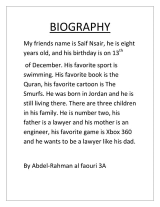 BIOGRAPHY
My friends name is Saif Nsair, he is eight
years old, and his birthday is on 13th
 of December. His favorite sport is
swimming. His favorite book is the
Quran, his favorite cartoon is The
Smurfs. He was born in Jordan and he is
still living there. There are three children
in his family. He is number two, his
father is a lawyer and his mother is an
engineer, his favorite game is Xbox 360
and he wants to be a lawyer like his dad.


By Abdel-Rahman al faouri 3A
 