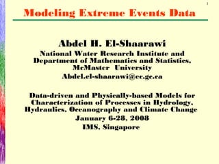 1
Abdel H. El-Shaarawi
National Water Research Institute and
Department of Mathematics and Statistics,
McMaster University
Abdel.el-shaarawi@ec.gc.ca
Data-driven and Physically-based Models for
Characterization of Processes in Hydrology,
Hydraulics, Oceanography and Climate Change
January 6-28, 2008
IMS, Singapore
Modeling Extreme Events Data
 