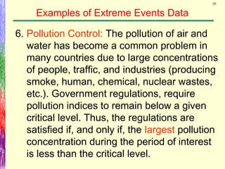 10
Examples of Extreme Events Data
6. Pollution Control: The pollution of air and
water has become a common problem in
many countries due to large concentrations
of people, traffic, and industries (producing
smoke, human, chemical, nuclear wastes,
etc.). Government regulations, require
pollution indices to remain below a given
critical level. Thus, the regulations are
satisfied if, and only if, the largest pollution
concentration during the period of interest
is less than the critical level.
 
