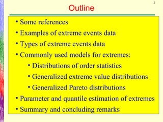 2
Outline
• Some references
• Examples of extreme events data
• Types of extreme events data
• Commonly used models for extremes:
• Distributions of order statistics
• Generalized extreme value distributions
• Generalized Pareto distributions
• Parameter and quantile estimation of extremes
• Summary and concluding remarks
 