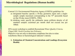 24
Current U.S. Environmental Protection Agency (USEPA) guidelines for:
a) designated beaches specify a 30-day geometric mean and a single-
sample sample maximum corresponding to the 75th
percentile based
on that 30-day mean [USEPA, 1986].
b) drinking water specify the arithmetic mean coliform density of all
standard samples examined per month shall not exceed one per
100ml.
EPA recent workshop to establish Recreational Water Quality Criteria,
Chapel Hill, North Carolina last February:
Objective was not only to determine compliance but also to relate
waterborne illness to bacteriological indicator’s density
1. Estimation of Chemical Concentrations and Loadings (Ecosystem
Health)
Microbiological Regulations (Human health)
 
