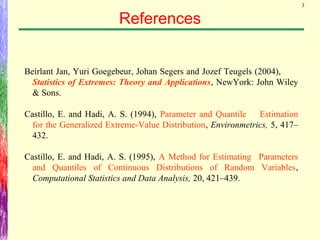3
References
Beirlant Jan, Yuri Goegebeur, Johan Segers and Jozef Teugels (2004),
Statistics of Extremes: Theory and Applications, NewYork: John Wiley
& Sons.
Castillo, E. and Hadi, A. S. (1994), Parameter and Quantile Estimation
for the Generalized Extreme-Value Distribution, Environmetrics, 5, 417–
432.
Castillo, E. and Hadi, A. S. (1995), A Method for Estimating Parameters
and Quantiles of Continuous Distributions of Random Variables,
Computational Statistics and Data Analysis, 20, 421–439.
 