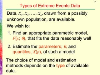 34
Types of Extreme Events Data
The choice of model and estimation
methods depends on the type of available
data.
Data, x1, x2, …, xn, drawn from a possibly
unknown population, are available.
We wish to:
1. Find an appropriate parametric model,
F(x; θ), that fits the data reasonably well
2. Estimate the parameters, θ, and
quantiles, X(p), of such a model
 