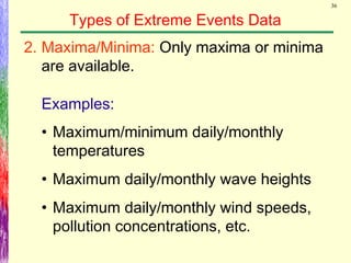 36
Types of Extreme Events Data
Examples:
2. Maxima/Minima: Only maxima or minima
are available.
• Maximum/minimum daily/monthly
temperatures
• Maximum daily/monthly wave heights
• Maximum daily/monthly wind speeds,
pollution concentrations, etc.
 