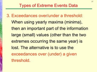 37
Types of Extreme Events Data
3. Exceedances over/under a threshold:
When using yearly maxima (minima),
then an important part of the information
large (small) values (other than the two
extremes occurring the same year) is
lost. The alternative is to use the
exceedances over (under) a given
threshold.
 
