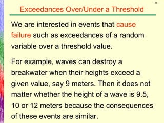 38
Exceedances Over/Under a Threshold
We are interested in events that cause
failure such as exceedances of a random
variable over a threshold value.
For example, waves can destroy a
breakwater when their heights exceed a
given value, say 9 meters. Then it does not
matter whether the height of a wave is 9.5,
10 or 12 meters because the consequences
of these events are similar.
 