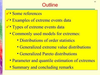 41
Outline
• Some references
• Examples of extreme events data
• Types of extreme events data
• Commonly used models for extremes:
• Distributions of order statistics
• Generalized extreme value distributions
• Generalized Pareto distributions
• Parameter and quantile estimation of extremes
• Summary and concluding remarks



 