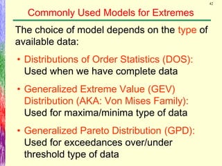 42
Commonly Used Models for Extremes
The choice of model depends on the type of
available data:
• Distributions of Order Statistics (DOS):
Used when we have complete data
• Generalized Extreme Value (GEV)
Distribution (AKA: Von Mises Family):
Used for maxima/minima type of data
• Generalized Pareto Distribution (GPD):
Used for exceedances over/under
threshold type of data
 