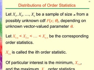 43
Distributions of Order Statistics
Let X1, X2, …, Xn be a sample of size n from a
possibly unknown cdf F(x; θ), depending on
unknown vector-valued parameter θ.
Let X1:n < X2:n < … < Xn:n be the corresponding
order statistics.
Xi:n is called the ith order statistic.
Of particular interest is the minimum, X1:n,
 