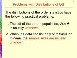 45
Problems with Distributions of OS
The distributions of the order statistics have
the following practical problems:
1. The cdf of the parent population, F(x; θ),
is usually unknown
2. When the data consist only of maxima or
minima, the sample sizes are usually
unknown
 