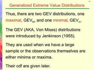 47
Generalized Extreme Value Distributions
Thus, there are two GEV distributions, one
maximal, GEVM, and one minimal, GEVm.
The GEV (AKA, Von Mises) distributions
were introduced by Jenkinson (1955).
They are used when we have a large
sample or the observations themselves are
either minima or maxima.
Their cdf are given later.
 