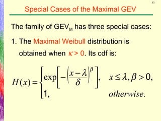 53
Special Cases of the Maximal GEV
The family of GEVM has three special cases:
1. The Maximal Weibull distribution is
obtained when κ > 0. Its cdf is:
( )




>≤


 −−
=
.,
,,,exp
)(
otherwise
xx
xH
1
0βλ
δ
λ β
 