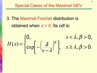 55
Special Cases of the Maximal GEV
3. The Maximal Frechet distribution is
obtained when κ < 0. Its cdf is:
( )



>≥



−
−
><
=
.,,exp
,,,
)(
0
00
βλ
λ
δ
βλ
β
x
x
x
xH
 
