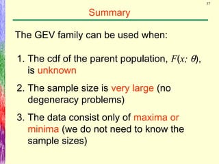 57
Summary
The GEV family can be used when:
1. The cdf of the parent population, F(x; θ),
is unknown
2. The sample size is very large (no
degeneracy problems)
3. The data consist only of maxima or
minima (we do not need to know the
sample sizes)
 