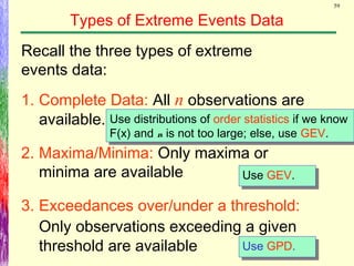 59
Types of Extreme Events Data
Recall the three types of extreme
events data:
1. Complete Data: All n observations are
available.
2. Maxima/Minima: Only maxima or
minima are available
3. Exceedances over/under a threshold:
Only observations exceeding a given
threshold are available
Use distributions of order statistics if we know
F(x) and n is not too large; else, use GEV.
Use distributions of order statistics if we know
F(x) and n is not too large; else, use GEV.
Use GPD.Use GPD.
Use GEV.Use GEV.
 