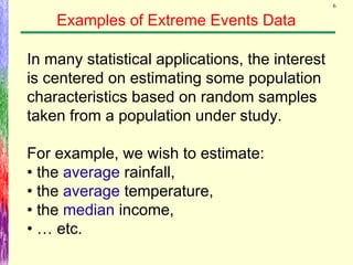 6
Examples of Extreme Events Data
In many statistical applications, the interest
is centered on estimating some population
characteristics based on random samples
taken from a population under study.
For example, we wish to estimate:
• the average rainfall,
• the average temperature,
• the median income,
• … etc.
 
