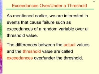 60
Exceedances Over/Under a Threshold
As mentioned earlier, we are interested in
events that cause failure such as
exceedances of a random variable over a
threshold value.
The differences between the actual values
and the threshold value are called
exceedances over/under the threshold.
 