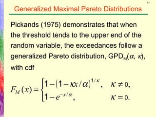61
Generalized Maximal Pareto Distributions
Pickands (1975) demonstrates that when
the threshold tends to the upper end of the
random variable, the exceedances follow a
generalized Pareto distribution, GPDM(α, κ),
with cdf
( )



=−
≠−−
= −
.,
,,/
)( /
/
0
0
1
11
1
κ
κακ
α
κ
xM
e
x
xF
 