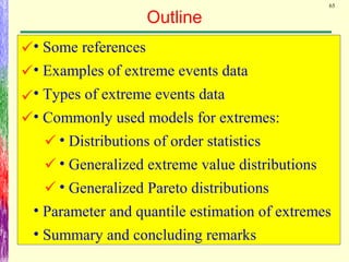 65
Outline
• Some references
• Examples of extreme events data
• Types of extreme events data
• Commonly used models for extremes:
• Distributions of order statistics
• Generalized extreme value distributions
• Generalized Pareto distributions
• Parameter and quantile estimation of extremes
• Summary and concluding remarks







 