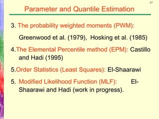 67
Parameter and Quantile Estimation
3. The probability weighted moments (PWM):
Greenwood et al. (1979), Hosking et al. (1985)
4.The Elemental Percentile method (EPM): Castillo
and Hadi (1995)
5.Order Statistics (Least Squares): El-Shaarawi
5. Modified Likelihood Function (MLF): El-
Shaarawi and Hadi (work in progress).
 