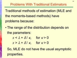 68
Problems With Traditional Estimators
Traditional methods of estimation (MLE and
the moments-based methods) have
problems because:
• The range of the distribution depends on
the parameters:
x < λ + δ / κ, for κ > 0
x > λ + δ / κ, for κ > 0
So, MLE do not have the usual asymptotic
properties.
 