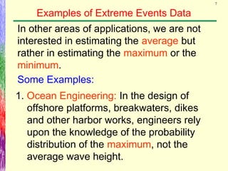 7
Examples of Extreme Events Data
In other areas of applications, we are not
interested in estimating the average but
rather in estimating the maximum or the
minimum.
1. Ocean Engineering: In the design of
offshore platforms, breakwaters, dikes
and other harbor works, engineers rely
upon the knowledge of the probability
distribution of the maximum, not the
average wave height.
Some Examples:
 