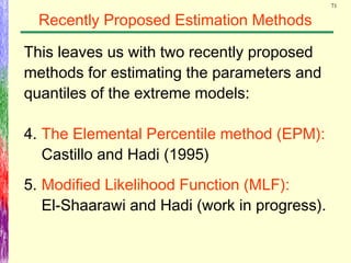 71
Recently Proposed Estimation Methods
4. The Elemental Percentile method (EPM):
Castillo and Hadi (1995)
5. Modified Likelihood Function (MLF):
El-Shaarawi and Hadi (work in progress).
This leaves us with two recently proposed
methods for estimating the parameters and
quantiles of the extreme models:
 