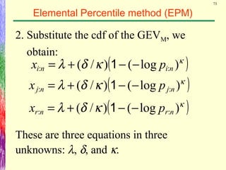 73
Elemental Percentile method (EPM)
2. Substitute the cdf of the GEVM, we
obtain:
( )κ
κδλ )log()/( :: nini px −−+= 1
( )κ
κδλ )log()/( :: njnj px −−+= 1
( )κ
κδλ )log()/( :: nrnr px −−+= 1
These are three equations in three
unknowns: λ, δ, and κ.
 