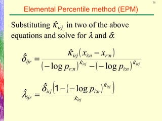 75
Elemental Percentile method (EPM)
Substituting in two of the above
equations and solve for λ and δ:
( )
( ) ( ) irjirj
ninr
nrniirj
ijr
pp
xx
κκ
κ
δ ˆ
:
ˆ
:
::
loglog
ˆˆ
−−−
−
=
irjκˆ
( )( )
irj
irj
niirj
ijr
p
κ
κ
δ
λ ˆ
ˆ
:logˆ
ˆ −−
=
1
 