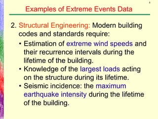 8
Examples of Extreme Events Data
2. Structural Engineering: Modern building
codes and standards require:
• Estimation of extreme wind speeds and
their recurrence intervals during the
lifetime of the building.
• Knowledge of the largest loads acting
on the structure during its lifetime.
• Seismic incidence: the maximum
earthquake intensity during the lifetime
of the building.
 