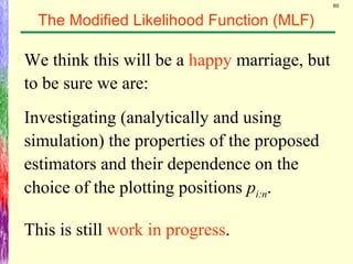 80
The Modified Likelihood Function (MLF)
We think this will be a happy marriage, but
to be sure we are:
Investigating (analytically and using
simulation) the properties of the proposed
estimators and their dependence on the
choice of the plotting positions pi:n.
This is still work in progress.
 