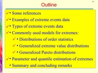 81
Outline
• Some references
• Examples of extreme events data
• Types of extreme events data
• Commonly used models for extremes:
• Distributions of order statistics
• Generalized extreme value distributions
• Generalized Pareto distributions
• Parameter and quantile estimation of extremes
• Summary and concluding remarks








 