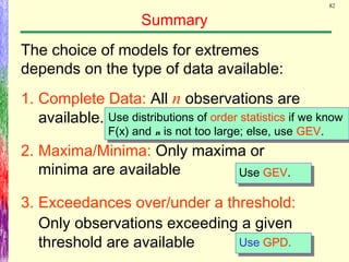82
Summary
The choice of models for extremes
depends on the type of data available:
1. Complete Data: All n observations are
available.
2. Maxima/Minima: Only maxima or
minima are available
3. Exceedances over/under a threshold:
Only observations exceeding a given
threshold are available Use GPD.Use GPD.
Use GEV.Use GEV.
Use distributions of order statistics if we know
F(x) and n is not too large; else, use GEV.
Use distributions of order statistics if we know
F(x) and n is not too large; else, use GEV.
 